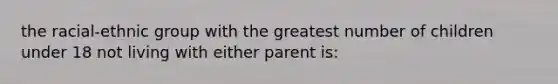 the racial-ethnic group with the greatest number of children under 18 not living with either parent is: