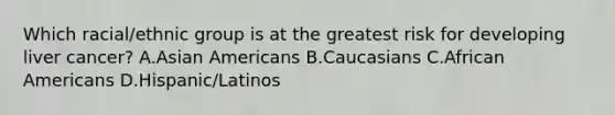 Which racial/ethnic group is at the greatest risk for developing liver cancer? A.Asian Americans B.Caucasians C.African Americans D.Hispanic/Latinos