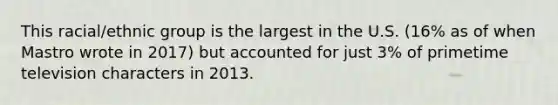 This racial/ethnic group is the largest in the U.S. (16% as of when Mastro wrote in 2017) but accounted for just 3% of primetime television characters in 2013.