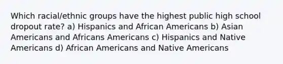 Which racial/ethnic groups have the highest public high school dropout rate? a) Hispanics and African Americans b) Asian Americans and Africans Americans c) Hispanics and Native Americans d) African Americans and Native Americans