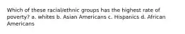 Which of these racial/ethnic groups has the highest rate of poverty? a. whites b. Asian Americans c. Hispanics d. African Americans
