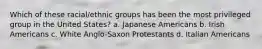 Which of these racial/ethnic groups has been the most privileged group in the United States?​ a. ​Japanese Americans b. ​Irish Americans c. ​White Anglo-Saxon Protestants d. ​Italian Americans