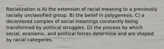 Racialization is A) the extension of racial meaning to a previously racially unclassified group. B) the belief in polygenesis. C) a decentered complex of social meanings constantly being transformed by political struggles. D) the process by which social, economic, and political forces determine and are shaped by racial categories.