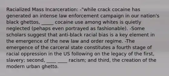 Racialized Mass Incarceration: -"while crack cocaine has generated an intense law enforcement campaign in our nation's black ghettos, _____ cocaine use among whites is quietly neglected (pehaps even portrayed as fashionable). -Some scholars suggest that anti-black racial bias is a key element in the emergence of the new law and order regime. -The emergence of the carceral state constitutes a fourth stage of racial oppression in the US following on the legacy of the first, slavery; second, ____ ____ racism; and third, the creation of the modern urban ghetto.