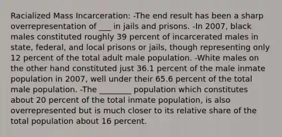 Racialized Mass Incarceration: -The end result has been a sharp overrepresentation of ___ in jails and prisons. -In 2007, black males constituted roughly 39 percent of incarcerated males in state, federal, and local prisons or jails, though representing only 12 percent of the total adult male population. -White males on the other hand constituted just 36.1 percent of the male inmate population in 2007, well under their 65.6 percent of the total male population. -The ________ population which constitutes about 20 percent of the total inmate population, is also overrepresented but is much closer to its relative share of the total population about 16 percent.