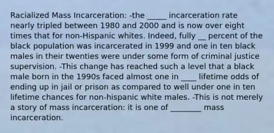 Racialized Mass Incarceration: -the _____ incarceration rate nearly tripled between 1980 and 2000 and is now over eight times that for non-Hispanic whites. Indeed, fully __ percent of the black population was incarcerated in 1999 and one in ten black males in their twenties were under some form of criminal justice supervision. -This change has reached such a level that a black male born in the 1990s faced almost one in ____ lifetime odds of ending up in jail or prison as compared to well under one in ten lifetime chances for non-hispanic white males. -This is not merely a story of mass incarceration: it is one of ________ mass incarceration.