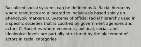 Racialized social systems can be defined as A. Racial hierarchy where resources are allocated to individuals based solely on phenotypic markers B. Systems of official racial hierarchy used in a specific societies that is codified by government agencies and actors C. Societies where economic, political, social, and ideological levels are partially structured by the placement of actors in racial categories