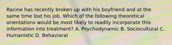 Racine has recently broken up with his boyfriend and at the same time lost his job. Which of the following theoretical orientations would be most likely to readily incorporate this information into treatment? A. Psychodynamic B. Sociocultural C. Humanistic D. Behavioral