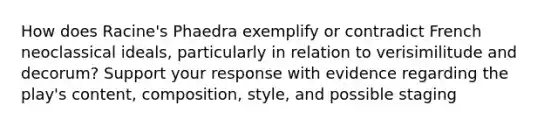 How does Racine's Phaedra exemplify or contradict French neoclassical ideals, particularly in relation to verisimilitude and decorum? Support your response with evidence regarding the play's content, composition, style, and possible staging