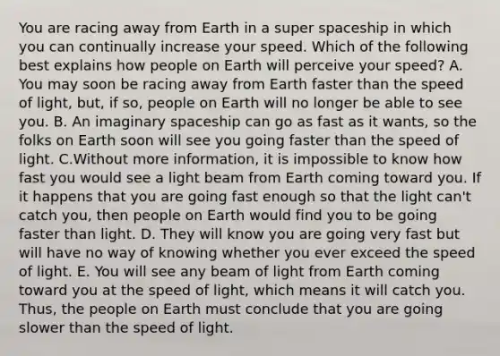 You are racing away from Earth in a super spaceship in which you can continually increase your speed. Which of the following best explains how people on Earth will perceive your speed? A. You may soon be racing away from Earth faster than the speed of light, but, if so, people on Earth will no longer be able to see you. B. An imaginary spaceship can go as fast as it wants, so the folks on Earth soon will see you going faster than the speed of light. C.Without more information, it is impossible to know how fast you would see a light beam from Earth coming toward you. If it happens that you are going fast enough so that the light can't catch you, then people on Earth would find you to be going faster than light. D. They will know you are going very fast but will have no way of knowing whether you ever exceed the speed of light. E. You will see any beam of light from Earth coming toward you at the speed of light, which means it will catch you. Thus, the people on Earth must conclude that you are going slower than the speed of light.