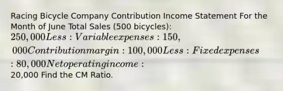 Racing Bicycle Company Contribution Income Statement For the Month of June Total Sales (500 bicycles): 250,000 Less: Variable expenses: 150,000 Contribution margin: 100,000 Less: Fixed expenses: 80,000 Net operating income: 20,000 Find the CM Ratio.