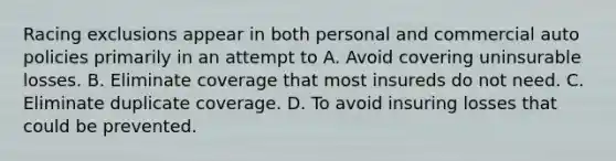 Racing exclusions appear in both personal and commercial auto policies primarily in an attempt to A. Avoid covering uninsurable losses. B. Eliminate coverage that most insureds do not need. C. Eliminate duplicate coverage. D. To avoid insuring losses that could be prevented.