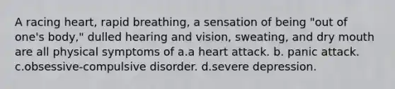 A racing heart, rapid breathing, a sensation of being "out of one's body," dulled hearing and vision, sweating, and dry mouth are all physical symptoms of a.a heart attack. b. panic attack. c.obsessive-compulsive disorder. d.severe depression.