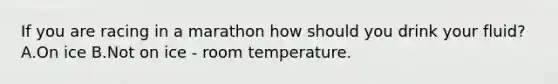 If you are racing in a marathon how should you drink your fluid? A.On ice B.Not on ice - room temperature.