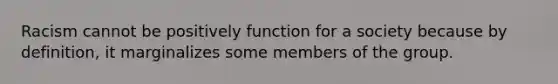 Racism cannot be positively function for a society because by definition, it marginalizes some members of the group.