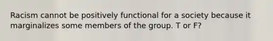 Racism cannot be positively functional for a society because it marginalizes some members of the group. T or F?