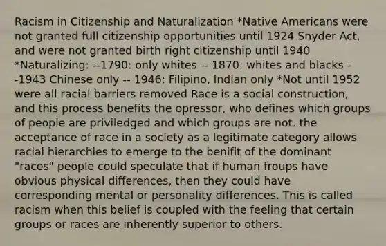 Racism in Citizenship and Naturalization *Native Americans were not granted full citizenship opportunities until 1924 Snyder Act, and were not granted birth right citizenship until 1940 *Naturalizing: --1790: only whites -- 1870: whites and blacks --1943 Chinese only -- 1946: Filipino, Indian only *Not until 1952 were all racial barriers removed Race is a social construction, and this process benefits the opressor, who defines which groups of people are priviledged and which groups are not. the acceptance of race in a society as a legitimate category allows racial hierarchies to emerge to the benifit of the dominant "races" people could speculate that if human froups have obvious physical differences, then they could have corresponding mental or personality differences. This is called racism when this belief is coupled with the feeling that certain groups or races are inherently superior to others.