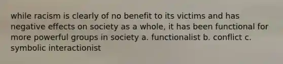 while racism is clearly of no benefit to its victims and has negative effects on society as a whole, it has been functional for more powerful groups in society a. functionalist b. conflict c. symbolic interactionist