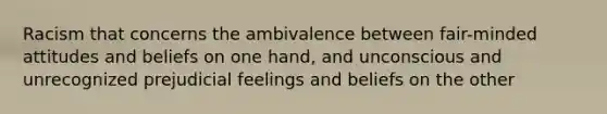 Racism that concerns the ambivalence between fair-minded attitudes and beliefs on one hand, and unconscious and unrecognized prejudicial feelings and beliefs on the other