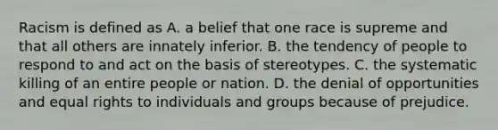 Racism is defined as A. a belief that one race is supreme and that all others are innately inferior. B. the tendency of people to respond to and act on the basis of stereotypes. C. the systematic killing of an entire people or nation. D. the denial of opportunities and equal rights to individuals and groups because of prejudice.