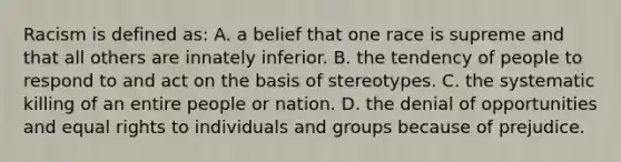 Racism is defined as: A. a belief that one race is supreme and that all others are innately inferior. B. the tendency of people to respond to and act on the basis of stereotypes. C. the systematic killing of an entire people or nation. D. the denial of opportunities and equal rights to individuals and groups because of prejudice.