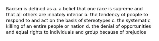 Racism is defined as a. a belief that one race is supreme and that all others are innately inferior b. the tendency of people to respond to and act on the basis of stereotypes c. the systematic killing of an entire people or nation d. the denial of opportunities and equal rights to individuals and group because of prejudice