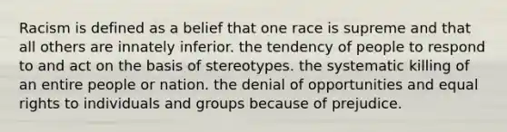 Racism is defined as a belief that one race is supreme and that all others are innately inferior. the tendency of people to respond to and act on the basis of stereotypes. the systematic killing of an entire people or nation. the denial of opportunities and equal rights to individuals and groups because of prejudice.