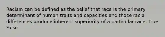 Racism can be defined as the belief that race is the primary determinant of human traits and capacities and those racial differences produce inherent superiority of a particular race. True False