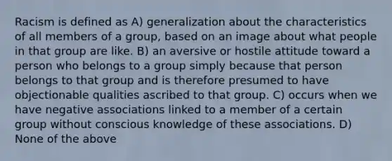 Racism is defined as A) generalization about the characteristics of all members of a group, based on an image about what people in that group are like. B) an aversive or hostile attitude toward a person who belongs to a group simply because that person belongs to that group and is therefore presumed to have objectionable qualities ascribed to that group. C) occurs when we have negative associations linked to a member of a certain group without conscious knowledge of these associations. D) None of the above