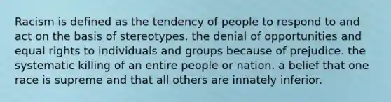 Racism is defined as the tendency of people to respond to and act on the basis of stereotypes. the denial of opportunities and equal rights to individuals and groups because of prejudice. the systematic killing of an entire people or nation. a belief that one race is supreme and that all others are innately inferior.