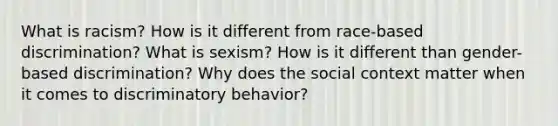 What is racism? How is it different from race-based discrimination? What is sexism? How is it different than gender-based discrimination? Why does the social context matter when it comes to discriminatory behavior?