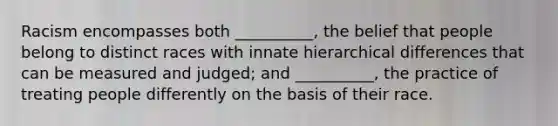 Racism encompasses both __________, the belief that people belong to distinct races with innate hierarchical differences that can be measured and judged; and __________, the practice of treating people differently on the basis of their race.