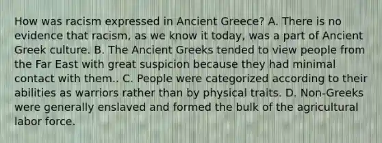 How was racism expressed in Ancient Greece? A. There is no evidence that racism, as we know it today, was a part of Ancient Greek culture. B. The Ancient Greeks tended to view people from the Far East with great suspicion because they had minimal contact with them.. C. People were categorized according to their abilities as warriors rather than by physical traits. D. Non-Greeks were generally enslaved and formed the bulk of the agricultural labor force.