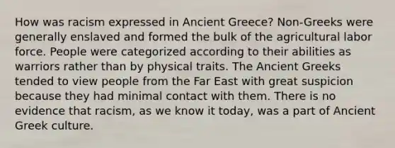 How was racism expressed in Ancient Greece? Non-Greeks were generally enslaved and formed the bulk of the agricultural labor force. People were categorized according to their abilities as warriors rather than by physical traits. The Ancient Greeks tended to view people from the Far East with great suspicion because they had minimal contact with them. There is no evidence that racism, as we know it today, was a part of Ancient Greek culture.