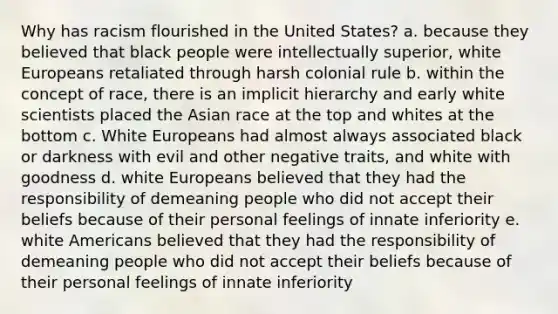 Why has racism flourished in the United States? a. because they believed that black people were intellectually superior, white Europeans retaliated through harsh colonial rule b. within the concept of race, there is an implicit hierarchy and early white scientists placed the Asian race at the top and whites at the bottom c. White Europeans had almost always associated black or darkness with evil and other negative traits, and white with goodness d. white Europeans believed that they had the responsibility of demeaning people who did not accept their beliefs because of their personal feelings of innate inferiority e. white Americans believed that they had the responsibility of demeaning people who did not accept their beliefs because of their personal feelings of innate inferiority