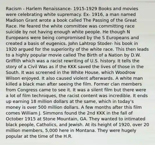 Racism - Harlem Renaissance- 1915-1929 Books and movies were celebrating white supremacy. Ex- 1916, a man named Madison Grant wrote a book called The Passing of the Great Race. He feared the white committee was committing race suicide by not having enough white people. He though N Europeans were being compromised by the S Europeans and created a basis of eugenics. John Lahtrop Stoder- his book in 1920 argued for the superiority of the white race. This then leads to a highly popular movie called The Birth of a Nation by D.W. Griffith which was a racist rewriting of U.S. history. It tells the story of a Civil Was as if the KKK saved the lives of those in the South. It was screened in the White House, which Woodrow Wilson enjoyed. It also caused violent afterwards. A white man killed a black man after seeing the film. Former clan members from Congress came to see it. It was a silent film but there were a lot of film techniques, the racist content was incredible. It ends up earning 18 million dollars at the same, which in today's money is over 500 million dollars. A few months after this film comes William J. Simmons found the 2nd KKK in the fall of October 1915 at Stone Mountain, GA. They wanted to intimated black people, Catholics, and Jewish. At its height of 1920, over 20 million members, 5,000 here in Montana. They were hugely popular at the time of the H.R.