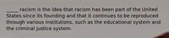 _____ racism is the idea that racism has been part of the United States since its founding and that it continues to be reproduced through various institutions, such as the educational system and <a href='https://www.questionai.com/knowledge/kuANd41CrG-the-criminal-justice-system' class='anchor-knowledge'>the criminal justice system</a>.