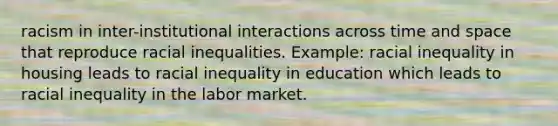 racism in inter-institutional interactions across time and space that reproduce racial inequalities. Example: racial inequality in housing leads to racial inequality in education which leads to racial inequality in the labor market.