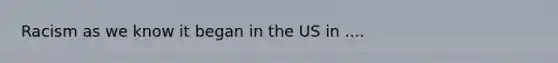 Racism as we know it began in the US in ....