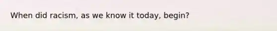 When did racism, as we know it today, begin?