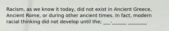 Racism, as we know it today, did not exist in Ancient Greece, Ancient Rome, or during other ancient times. In fact, modern racial thinking did not develop until the; ___-______ ________