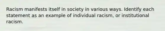 Racism manifests itself in society in various ways. Identify each statement as an example of individual racism, or institutional racism.