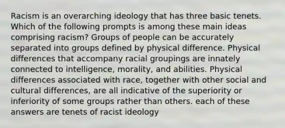 Racism is an overarching ideology that has three basic tenets. Which of the following prompts is among these main ideas comprising racism? Groups of people can be accurately separated into groups defined by physical difference. Physical differences that accompany racial groupings are innately connected to intelligence, morality, and abilities. Physical differences associated with race, together with other social and cultural differences, are all indicative of the superiority or inferiority of some groups rather than others. each of these answers are tenets of racist ideology