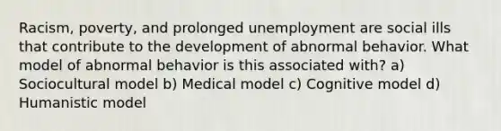 Racism, poverty, and prolonged unemployment are social ills that contribute to the development of abnormal behavior. What model of abnormal behavior is this associated with? a) Sociocultural model b) Medical model c) Cognitive model d) Humanistic model