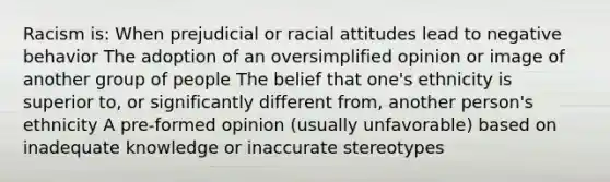 Racism is: When prejudicial or racial attitudes lead to negative behavior The adoption of an oversimplified opinion or image of another group of people The belief that one's ethnicity is superior to, or significantly different from, another person's ethnicity A pre-formed opinion (usually unfavorable) based on inadequate knowledge or inaccurate stereotypes