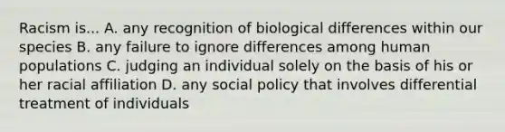 Racism is... A. any recognition of biological differences within our species B. any failure to ignore differences among human populations C. judging an individual solely on the basis of his or her racial affiliation D. any social policy that involves differential treatment of individuals