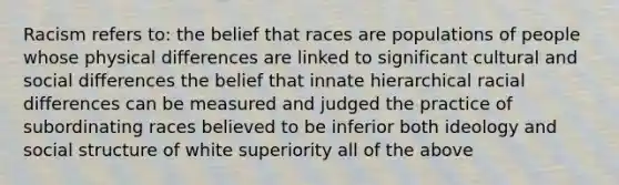 Racism refers to: the belief that races are populations of people whose physical differences are linked to significant cultural and social differences the belief that innate hierarchical racial differences can be measured and judged the practice of subordinating races believed to be inferior both ideology and social structure of white superiority all of the above