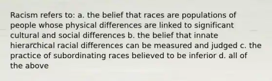 Racism refers to: a. the belief that races are populations of people whose physical differences are linked to significant cultural and social differences b. the belief that innate hierarchical racial differences can be measured and judged c. the practice of subordinating races believed to be inferior d. all of the above