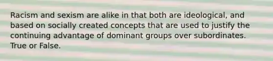 Racism and sexism are alike in that both are ideological, and based on socially created concepts that are used to justify the continuing advantage of dominant groups over subordinates. True or False.