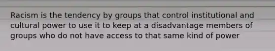 Racism is the tendency by groups that control institutional and cultural power to use it to keep at a disadvantage members of groups who do not have access to that same kind of power